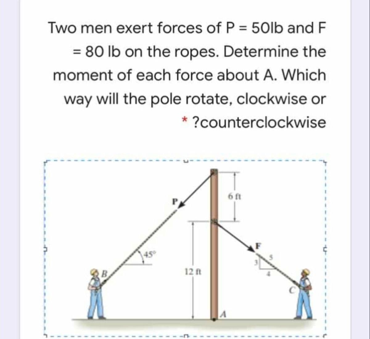 Two men exert forces of P = 50lb and F
= 80 lb on the ropes. Determine the
moment of each force about A. Which
way will the pole rotate, clockwise or
* ?counterclockwise
6 ft
45
12 ft
