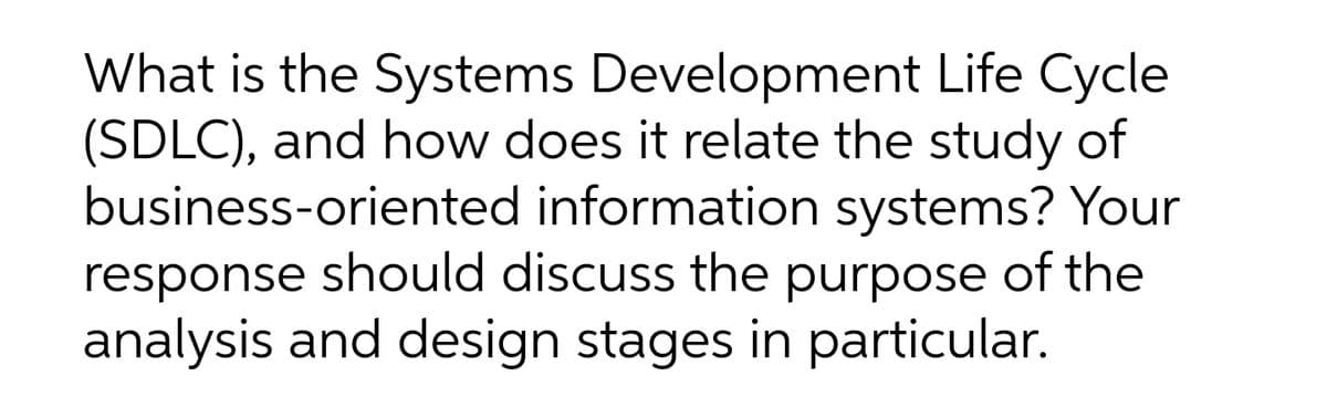 What is the Systems Development Life Cycle
(SDLC), and how does it relate the study of
business-oriented information systems? Your
response should discuss the purpose of the
analysis and design stages in particular.
