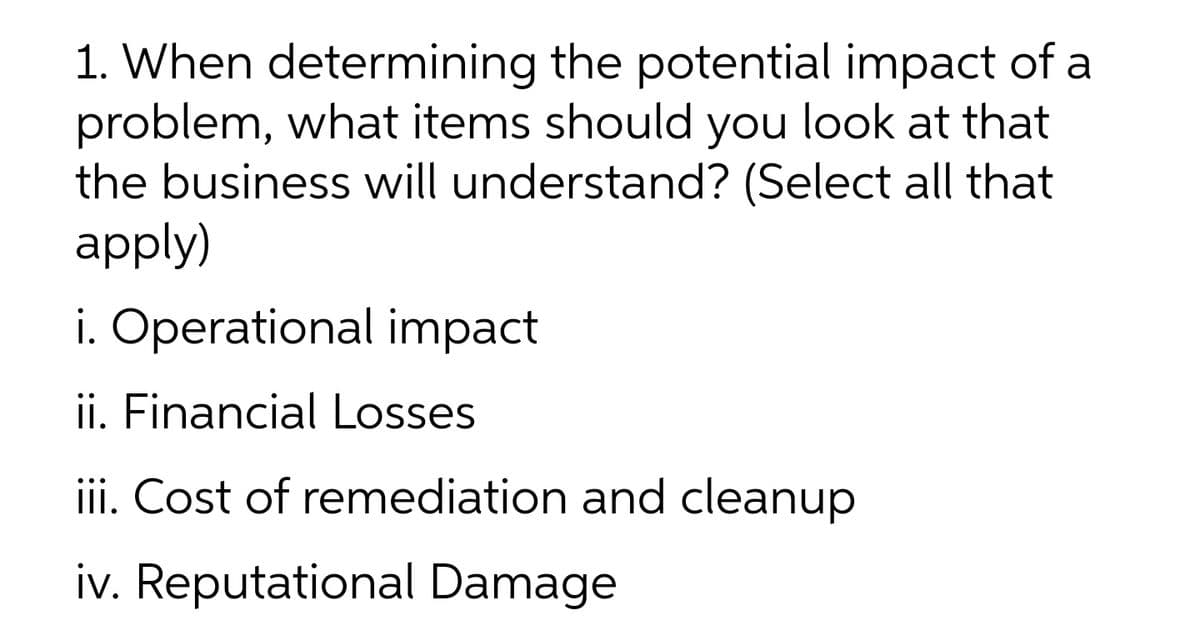1. When determining the potential impact of a
problem, what items should you look at that
the business will understand? (Select all that
apply)
i. Operational impact
ii. Financial Losses
ii. Cost of remediation and cleanup
iv. Reputational Damage
