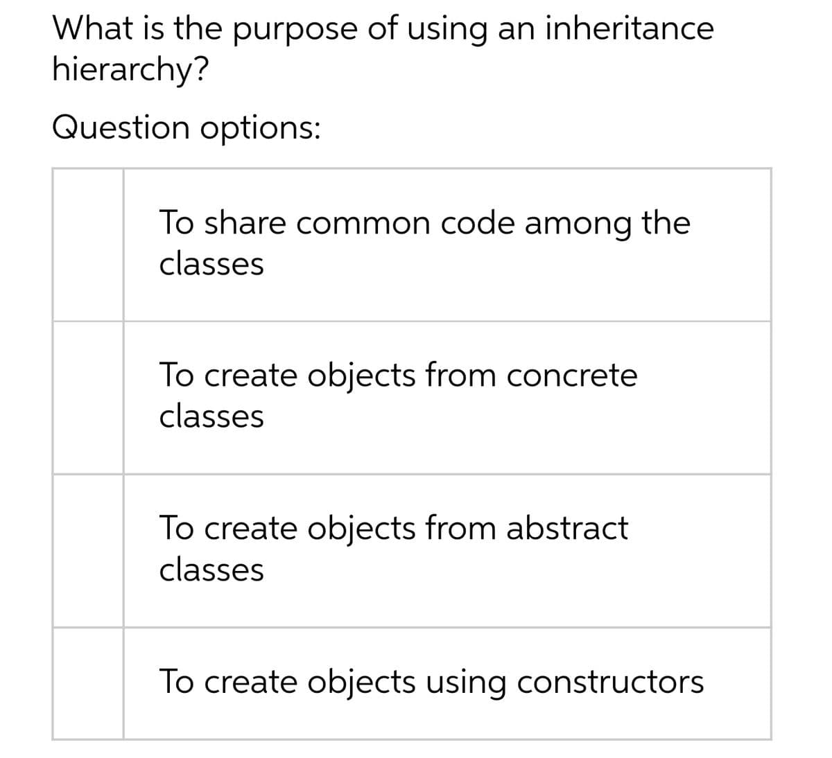 What is the purpose of using an inheritance
hierarchy?
Question options:
To share common code among the
classes
To create objects from concrete
classes
To create objects from abstract
classes
To create objects using constructors
