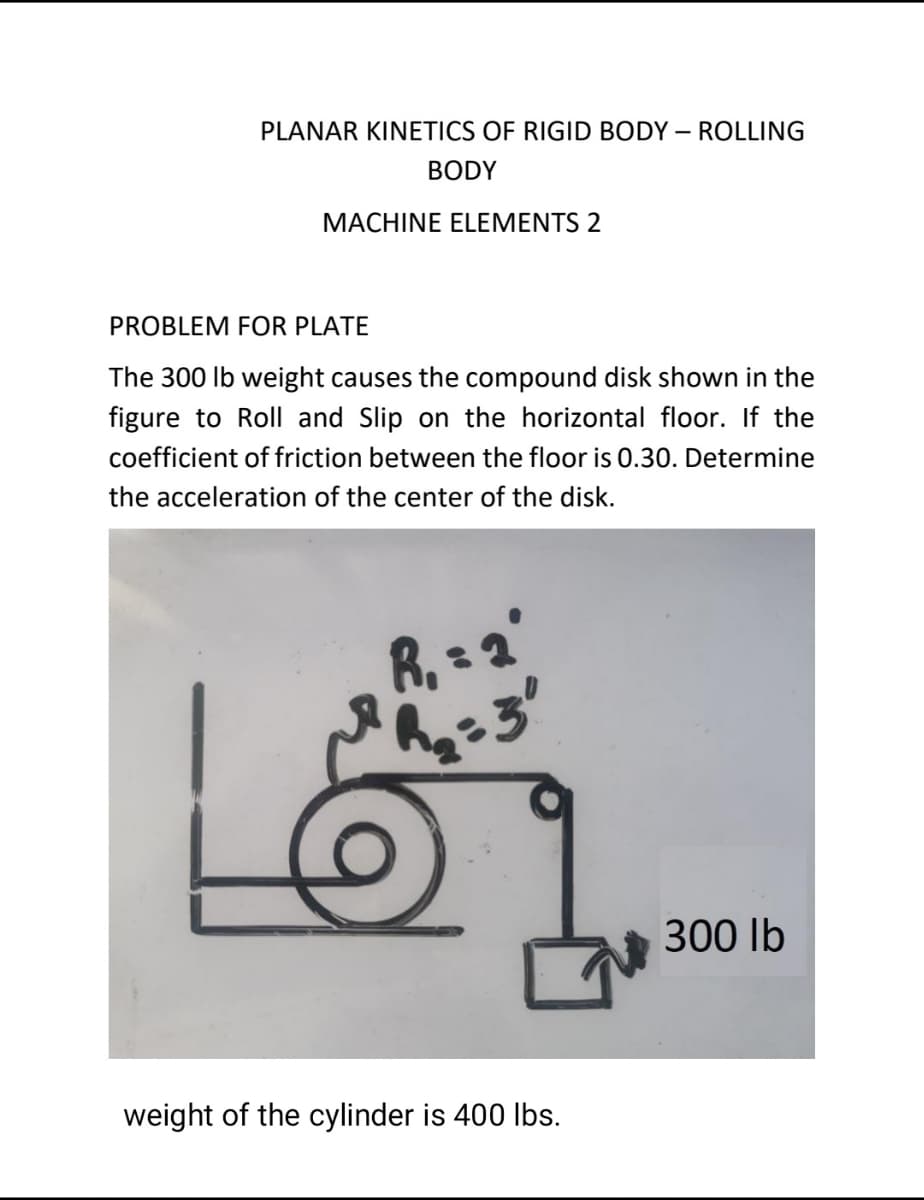 PLANAR KINETICS OF RIGID BODY – ROLLING
BODY
MACHINE ELEMENTS 2
PROBLEM FOR PLATE
The 300 lb weight causes the compound disk shown in the
figure to Roll and Slip on the horizontal floor. If the
coefficient of friction between the floor is 0.30. Determine
the acceleration of the center of the disk.
R, = 2'
300 lb
weight of the cylinder is 400 lbs.

