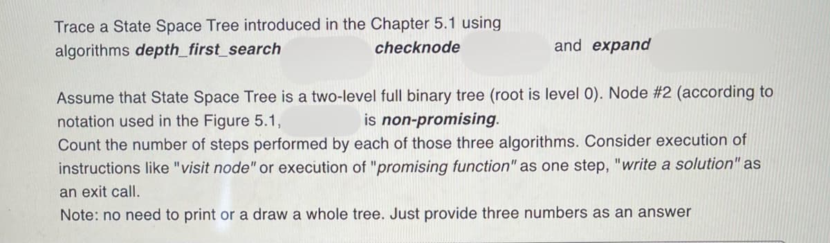 Trace a State Space Tree introduced in the Chapter 5.1 using
algorithms depth_first_search
checknode
and expand
Assume that State Space Tree is a two-level full binary tree (root is level 0). Node #2 (according to
notation used in the Figure 5.1,
is non-promising.
Count the number of steps performed by each of those three algorithms. Consider execution of
instructions like "visit node" or execution of "promising function" as one step, "write a solution" as
an exit call.
Note: no need to print or a draw a whole tree. Just provide three numbers as an answer