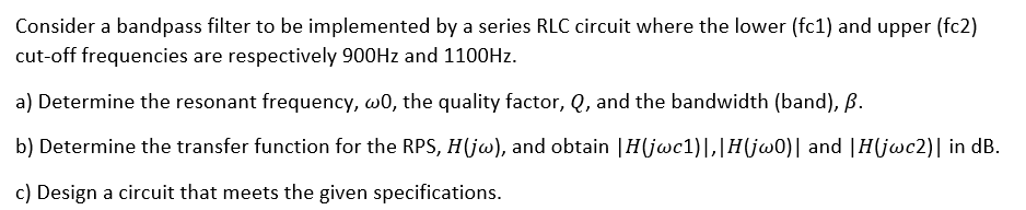 Consider a bandpass filter to be implemented by a series RLC circuit where the lower (fc1) and upper (fc2)
cut-off frequencies are respectively 900HZ and 1100HZ.
a) Determine the resonant frequency, w0, the quality factor, Q, and the bandwidth (band), B.
b) Determine the transfer function for the RPS, H(jw), and obtain |H(jwc1)|,|H(j@0)| and |H(jwc2)| in dB.
c) Design a circuit that meets the given specifications.
