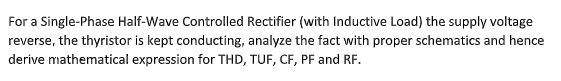 For a Single-Phase Half-Wave Controlled Rectifier (with Inductive Load) the supply voltage
reverse, the thyristor is kept conducting, analyze the fact with proper schematics and hence
derive mathematical expression for THD, TUF, CF, PF and RF.
