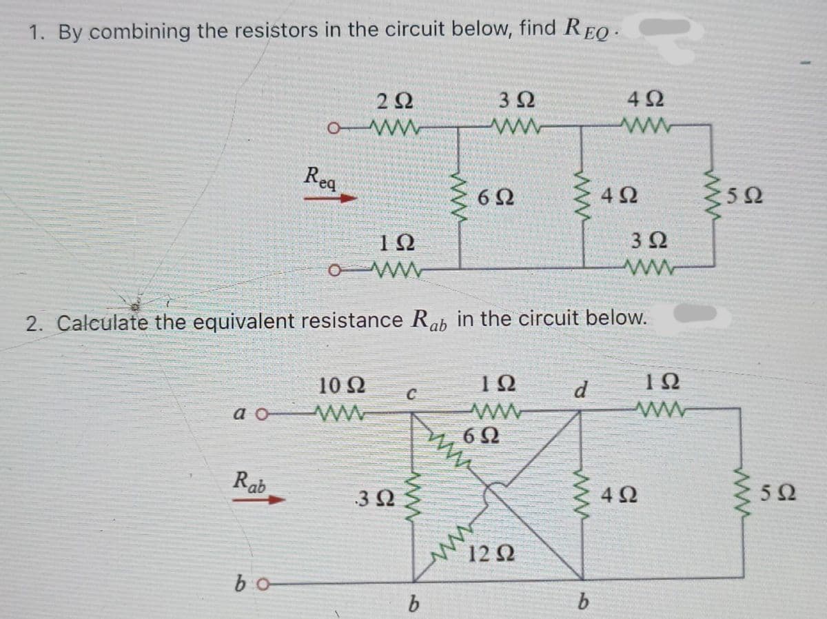 1. By combining the resistors in the circuit below, find REO-
2Ω
3Ω
4Ω
Reg
6Ω
4Ω
3Ω
O Ww
2. Calculate the equivalent resistance Rah in the circuit below.
10Ω
10
d
a o
6Ω
Rab
4Ω
3 Q
12Ω
bo
b
ww
ww
10
