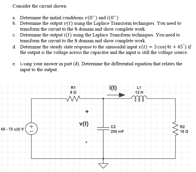 Consider the circuit shown
a. Determine the initial conditions v(0¯) and i(0~)
b. Determine the output v(t) using the Laplace Transtorm techniques. You need to
transform the circuit to the S domain and show complete work.
c. Determine the output i(t) using the Laplace Transform techniques. You need to
transform the circuit to the S domain and show complete work.
d. Determine the steady state response to the sinusoidal input x(t) = 3 cos(4t + 45°) if
the output is the voltage across the capacitor and the input is still the voltage source.
e. Using your answer in part (d), Determine the differential equation that relates the
input to the output.
R1
8Q
i(t)
L1
12 H
ll
v(t)
C2
250 mF
R2
48 - 72 u(t) V
16 Q
+
+1
