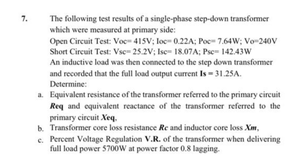 7.
The following test results of a single-phase step-down transformer
which were measured at primary side:
Open Circuit Test: Voc= 415V; loc= 0.22A; Poc= 7.64W; Vo=240V
Short Circuit Test: Vsc= 25.2V; Isc= 18.07A; Psc= 142.43W
An inductive load was then connected to the step down transformer
and recorded that the full load output current Is 31.25A.
Determine:
a. Equivalent resistance of the transformer referred to the primary circuit
Req and equivalent reactance of the transformer referred to the
primary circuit Xeq,
b. Transformer core loss resistance Re and inductor core loss Xm,
c. Percent Voltage Regulation V.R. of the transformer when delivering
full load power 5700W at power factor 0.8 lagging.
