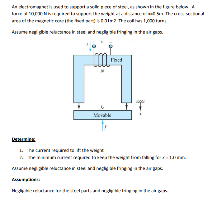 An electromagnet is used to support a solid piece of steel, as shown in the figure below. A
force of 10,000 N is required to support the weight at a distance of x=0.5m. The cross-sectional
area of the magnetic core (the fixed part) is 0.01m2. The coil has 1,000 turns.
Assume negligible reluctance in steel and negligible fringing in the air gaps.
Fixed
N
fe
Movable
Determine:
1. The current required to lift the weight
2. The minimum current required to keep the weight from falling for x = 1.0 mm.
Assume negligible reluctance in steel and negligible fringing in the air gaps.
Assumptions:
Negligible reluctance for the steel parts and negligible fringing in the air gaps.
