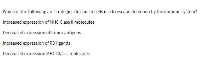 Which of the following are strategies do cancer cells use to escape detection by the immune system?
Increased expression of MHC Class II molecules
Decreased expression of tumor antigens
Increased expression of PD ligands
Decreased expression MHC Class I molecules

