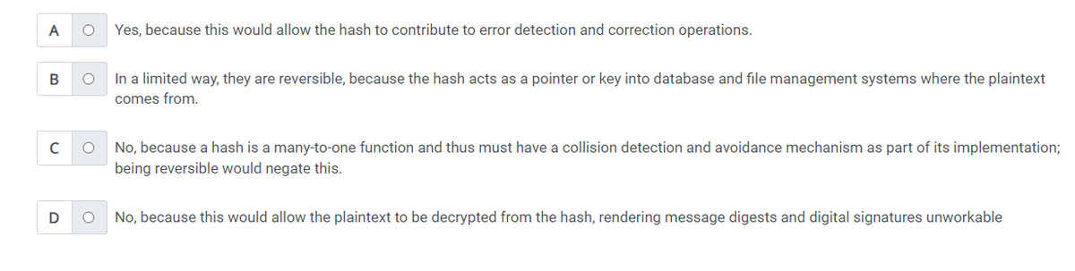 A
B
с
D
O Yes, because this would allow the hash to contribute to error detection and correction operations.
O
In a limited way, they are reversible, because the hash acts as a pointer or key into database and file management systems where the plaintext
comes from.
O
O
No, because a hash is a many-to-one function and thus must have a collision detection and avoidance mechanism as part of its implementation;
being reversible would negate this.
No, because this would allow the plaintext to be decrypted from the hash, rendering message digests and digital signatures unworkable