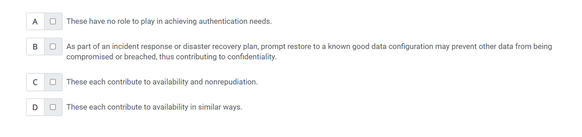 A
B
с
D
These have no role to play in achieving authentication needs.
0 As part of an incident response or disaster recovery plan, prompt restore to a known good data configuration may prevent other data from being
compromised or breached, thus contributing to confidentiality.
These each contribute to availability and nonrepudiation.
These each contribute to availability in similar ways.