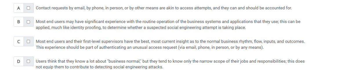 A
B
с
D
0
0
Contact requests by email, by phone, in person, or by other means are akin to access attempts, and they can and should be accounted for.
Most end users may have significant experience with the routine operation of the business systems and applications that they use; this can be
applied, much like identity proofing, to determine whether a suspected social engineering attempt is taking place.
Most end users and their first-level supervisors have the best, most current insight as to the normal business rhythm, flow, inputs, and outcomes.
This experience should be part of authenticating an unusual access request (via email, phone, in person, or by any means).
Users think that they know a lot about "business normal," but they tend to know only the narrow scope of their jobs and responsibilities; this does
not equip them to contribute to detecting social engineering attacks.