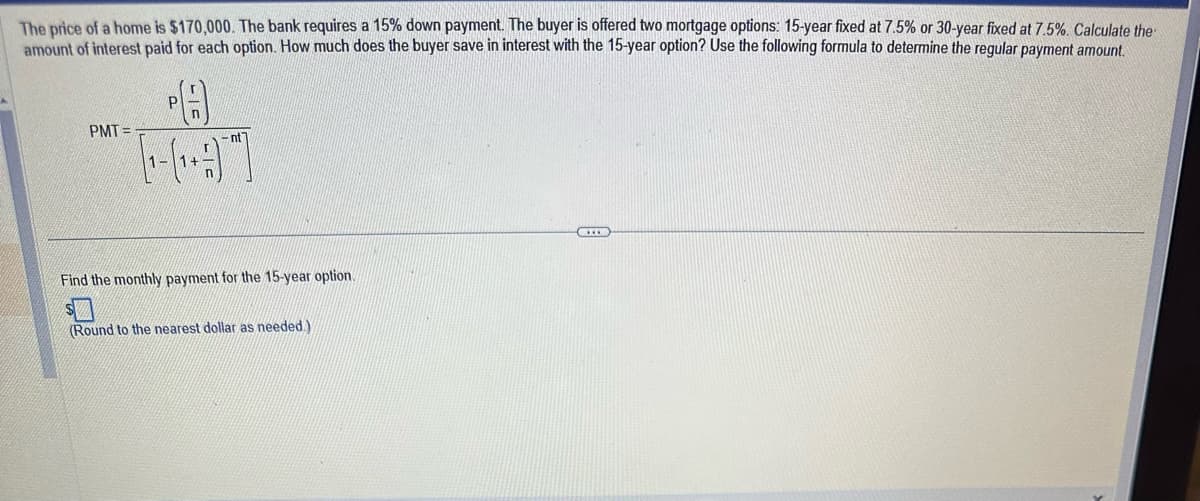 The price of a home is $170,000. The bank requires a 15% down payment. The buyer is offered two mortgage options: 15-year fixed at 7.5% or 30-year fixed at 7.5%. Calculate the
amount of interest paid for each option. How much does the buyer save in interest with the 15-year option? Use the following formula to determine the regular payment amount.
PMT=
Р
P(A)
[₁-(₁+1)]
nt
Find the monthly payment for the 15-year option.
$
(Round to the nearest dollar as needed.)
CID