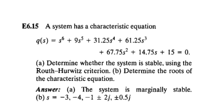 E6.15 A system has a characteristic equation
q(s) = s6 + 9s5 + 31.25s + 61.25s
%3D
+ 67.75s? + 14.75s + 15 = 0.
(a) Determine whether the system is stable, using the
Routh-Hurwitz criterion. (b) Determine the roots of
the characteristic equation.
Answer: (a) The system is marginally stable.
(b) s = -3, -4, –1 ± 2j, ±0.5j

