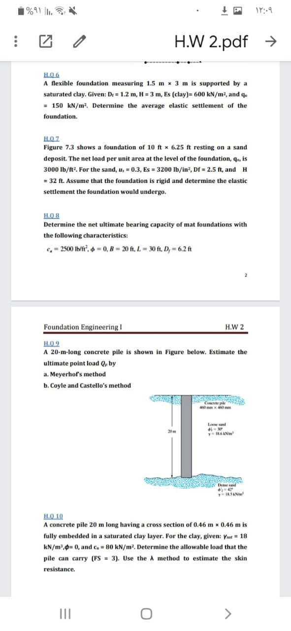H.W 2.pdf >
H.Q 6
A flexible foundation measuring 1.5 m x 3 m is supported by a
saturated clay. Given: Dr = 1.2 m, H = 3 m, Es (clay)= 600 kN/m2, and qo
= 150 kN/m?. Determine the average elastic settlement of the
foundation.
H.O 7
Figure 7.3 shows a foundation of 10 ft x 6.25 ft resting on a sand
deposit. The net load per unit area at the level of the foundation, qo, is
3000 Ib/ft?. For the sand, u, = 0.3, Es = 3200 Ib/in?, Df = 2.5 ft, and H
= 32 ft. Assume that the foundation is rigid and determine the elastic
settlement the foundation would undergo.
H.O 8
Determine the net ultimate bearing capacity of mat foundations with
the following characteristics:
c, = 2500 Ib/ft, = 0, B = 20 ft, L = 30 ft, D, = 6.2 ft
Foundation Engineering I
H.W 2
H.O 9
A 20-m-long concrete pile is shown in Figure below. Estimate the
ultimate point load Q, by
a. Meyerhof's method
b. Coyle and Castello's method
Concrete pile
460 mm x 460 mm
Loose sand
20m
y I86 ANi
Dee s
H.O 10
A concrete pile 20 m long having a cross section of 0.46 m x 0.46 m is
fully embedded in a saturated clay layer. For the clay, given: Ysat = 18
kN/m,0= 0, and cu = 80 kN/m2. Determine the allowable load that the
pile can carry (FS = 3). Use the A method to estimate the skin
resistance.
II
<>
