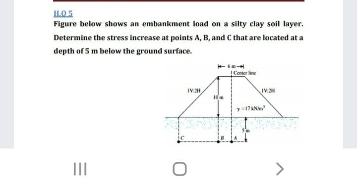 H.Q 5
Figure below shows an embankment load on a silty clay soil layer.
Determine the stress increase at points A, B, and C that are located at a
depth of 5 m below the ground surface.
+ 6m
Center line
IV:2H
IV:2H
10m
y =17 KN/m
II
<>
