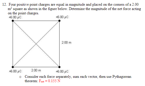 2.00
12. Four positive point charges are equal in magnitude and placed on the corners of a
m² square as shown in the figure below. Determine the magnitude of the net force acting
on the point charges.
+6.00 C
+6.00 μC
+6.00 μC
o
2.00 m
2.00 m
+6.00 μC
Consider each force separately, sum each vector, then use Pythagorean
theorem: Fnet = 0.155 N