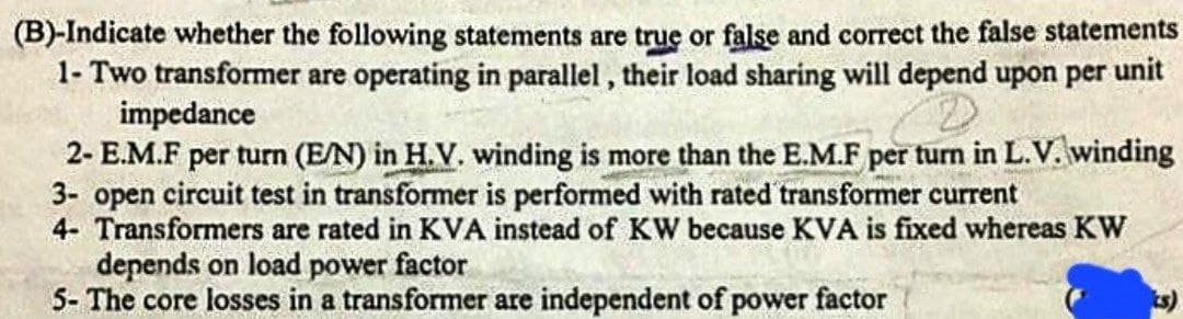 (B)-Indicate whether the following statements are true or false and correct the false statements
1- Two transformer are operating in parallel , their load sharing will depend upon per unit
impedance
2- E.M.F per turn (E/N) in H.V. winding is more than the E.M.F per turn in L.V. winding
3- open circuit test in transformer is performed with rated transformer current
4- Transformers are rated in KVA instead of KW because KVA is fixed whereas KW
depends on load power factor
S- The core losses in a transformer are independent of power factor
