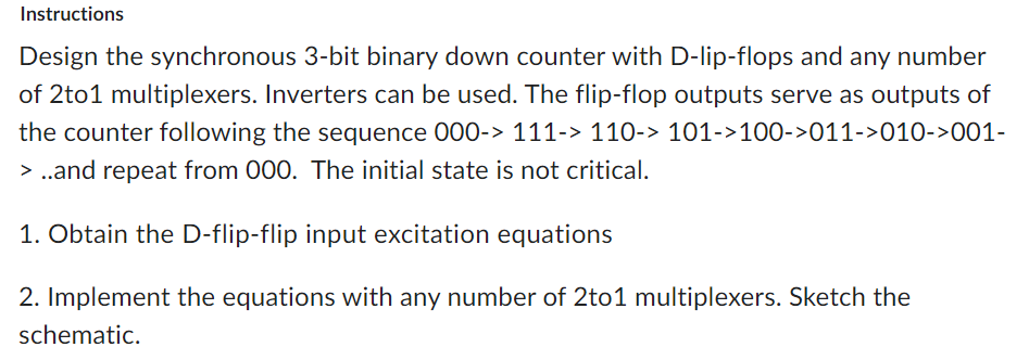 Instructions
Design the synchronous 3-bit binary down counter with D-lip-flops and any number
of 2to1 multiplexers. Inverters can be used. The flip-flop outputs serve as outputs of
the counter following the sequence 000-> 111-> 110-> 101->100->011->010->001-
> ..and repeat from 000. The initial state is not critical.
1. Obtain the D-flip-flip input excitation equations
2. Implement the equations with any number of 2to1 multiplexers. Sketch the
schematic.