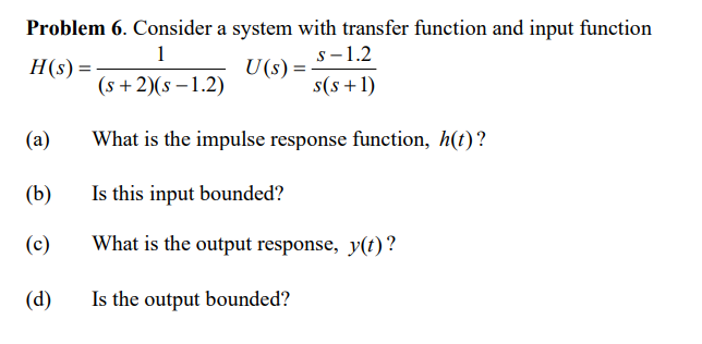 Problem 6. Consider a system with transfer function and input function
1
H(s) =
U(s) =
(s+2)(s-1.2)
(a)
(b)
(c)
(d)
s-1.2
s(s+1)
What is the impulse response function, h(t)?
Is this input bounded?
What is the output response, y(t)?
Is the output bounded?