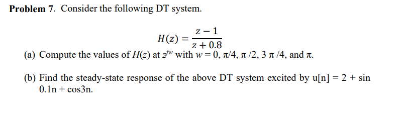 Problem 7. Consider the following DT system.
z - 1
z + 0.8
(a) Compute the values of H(z) at z with w = 0, 1/4, ñ /2, 3 à /4, and í.
H(z) =
(b) Find the steady-state response of the above DT system excited by u[n] = 2 + sin
0.1n +cos3n.