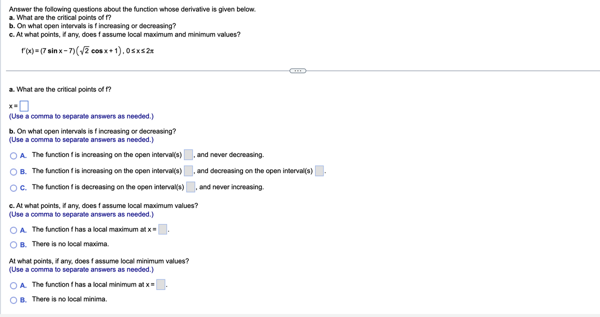 Answer the following questions about the function whose derivative is given below.
a. What are the critical points of f?
b. On what open intervals is f increasing or decreasing?
c. At what points, if any, does f assume local maximum and minimum values?
f'(x) = (7 sinx-7)(√2 cos x+1), 0≤x≤ 2π
a. What are the critical points of f?
X =
(Use a comma to separate answers as needed.)
b. On what open intervals is f increasing or decreasing?
(Use a comma to separate answers as needed.)
O A. The function f is increasing on the open interval(s)
B.
The function f is increasing on the open interval(s)
C. The function f is decreasing on the open interval(s)
"
At what points, if any, does f assume local minimum values?
(Use a comma to separate answers as needed.)
A. The function f has a local minimum at x =
B. There is no local minima.
and never decreasing.
and decreasing on the open interval(s).
and never increasing.
c. At what points, if any, does f assume local maximum values?
(Use a comma to separate answers as needed.)
O A. The function f has a local maximum at x =
B.
There is no local maxima.