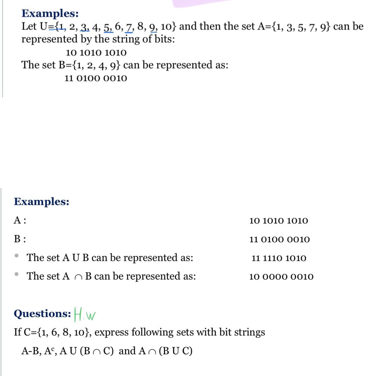 Examples:
Let U={1, 2, 3. 4, 5, 6, 7, 8, 9, 10} and then the set A={1, 3, 5, 7, 9} can be
represented by the string of bits:
10 101Ο 1010
The set B={1, 2, 4, 9} can be represented as:
11 0100 0010
Examples:
А:
10 1010 1010
В:
11 0100 0010
The set A U B can be represented as:
11 1110 1010
• The set A O B can be represented as:
10 0000 0010
Questions: Hw
If C={1, 6, 8, 10}, express following sets with bit strings
A-B, A°, A U (B C) and An(B U C)
