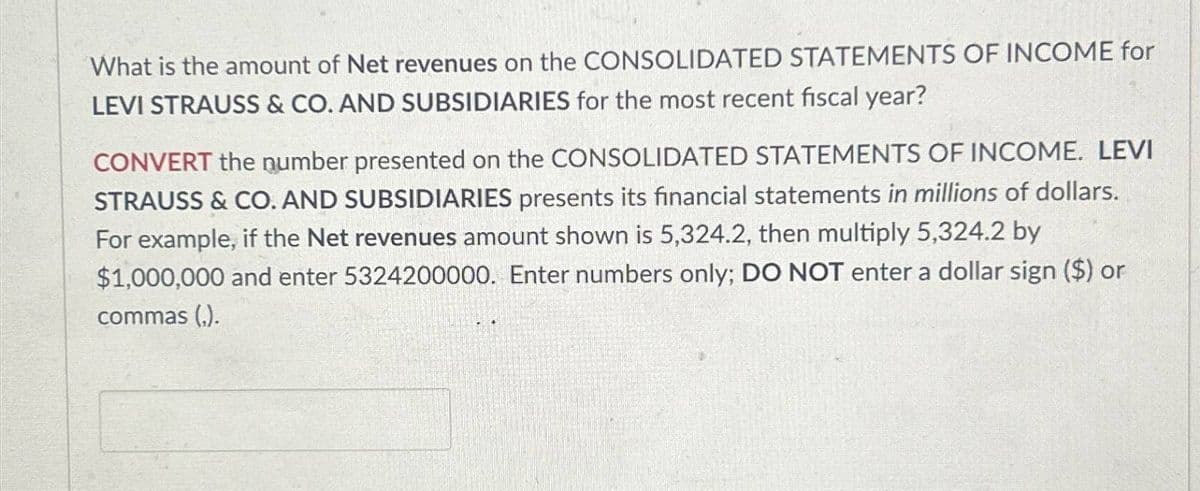 What is the amount of Net revenues on the CONSOLIDATED STATEMENTS OF INCOME for
LEVI STRAUSS & CO. AND SUBSIDIARIES for the most recent fiscal year?
CONVERT the number presented on the CONSOLIDATED STATEMENTS OF INCOME. LEVI
STRAUSS & CO. AND SUBSIDIARIES presents its financial statements in millions of dollars.
For example, if the Net revenues amount shown is 5,324.2, then multiply 5,324.2 by
$1,000,000 and enter 5324200000. Enter numbers only; DO NOT enter a dollar sign ($) or
commas (,).