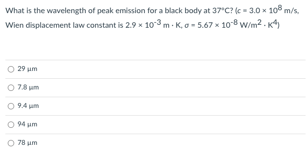 What is the wavelength of peak emission for a black body at 37°C? (c = 3.0 × 108 m/s,
Wien displacement law constant is 2.9 × 10-3 m · K, o = 5.67 × 10-8 w/m2 .K4)
29 μη
Ο 7.8 μη
O 9.4 um
Ο 94 μη
78 μη
