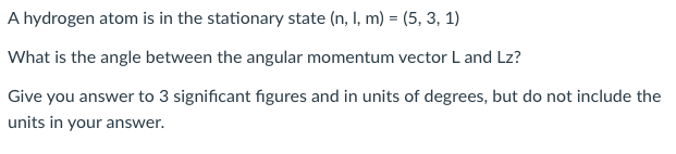 A hydrogen atom is in the stationary state (n, I, m) = (5, 3, 1)
What is the angle between the angular momentum vector L and Lz?
Give you answer to 3 significant figures and in units of degrees, but do not include the
units in your answer.

