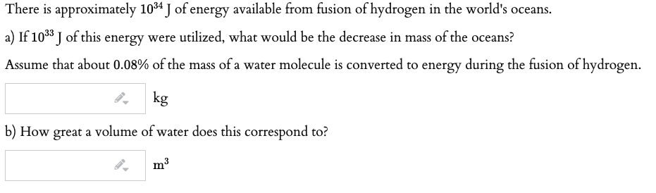 There is approximately 1034 J of energy available from fusion of hydrogen in the world's oceans.
a) If 1038 J of this energy were utilized, what would be the decrease in mass of the oceans?
Assume that about 0.08% of the mass of a water molecule is converted to energy during the fusion of hydrogen.
kg
b) How great a volume of water does this correspond to?
m3
