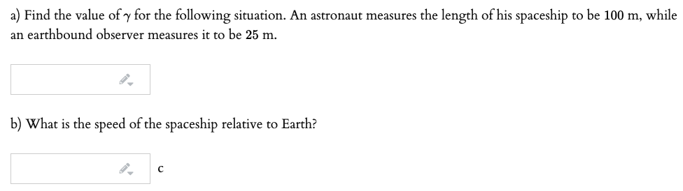 a) Find the value of y for the following situation. An astronaut measures the length of his spaceship to be 100 m, while
an earthbound observer measures it to be 25 m.
b) What is the speed of the spaceship relative to Earth?
