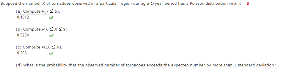 Suppose the number X of tornadoes observed in a particular region during a 1-year period has a Poisson distribution with 2 = 8.
(a) Compute P(X < 5).
0.1912
(b) Compute P(6<x< 9).
0.5254
(c) Compute P(10 < X).
0.283
(d) What is the probability that the observed number of tornadoes exceeds the expected number by more than 1 standard deviation?
