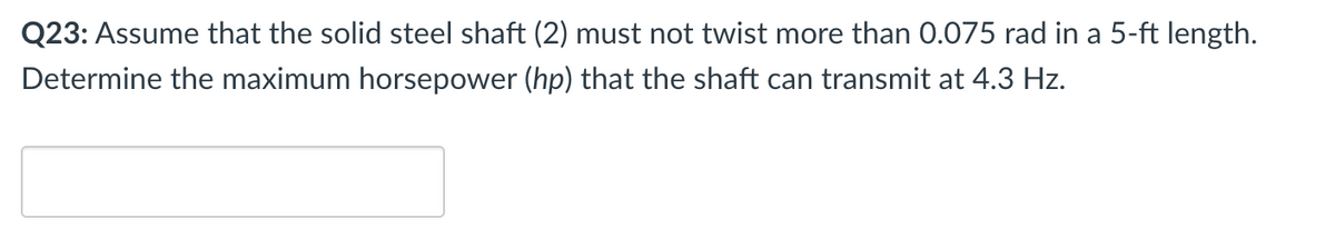 Q23: Assume that the solid steel shaft (2) must not twist more than 0.075 rad in a 5-ft length.
Determine the maximum horsepower (hp) that the shaft can transmit at 4.3 Hz.