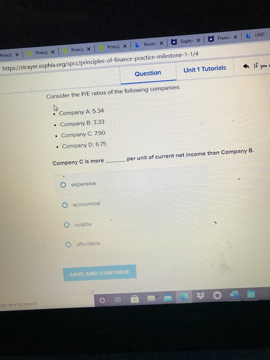 Princip X
Princip X
Princip X
L Accorc X
* Sophia X
Premie X
UNIT
Princip X
https://strayer.sophia.org/spcc/principles-of-finance-practice-milestone-1-1/4
Question
Unit 1 Tutorials
6 If your
Consider the P/E ratios of the following companies:
Company A: 5.34
• Company B: 3.33
Company C: 7.90
Company D: 6.75
Company C is more
per unit of current net income than Company B.
O expensive
O economical
O volatile
O affordable
SAVE AND CONTINUE
"pe here to search
