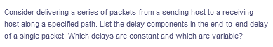 Consider delivering a series of packets from a sending host to a receiving
host along a specified path. List the delay components in the end-to-end delay
of a single packet. Which delays are constant and which are variable?
