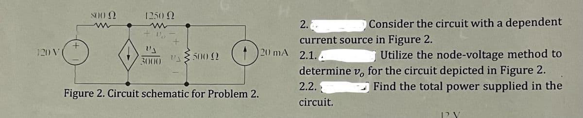 120 V
300 Ω
1250 Ω
+₂
US
3000
+
500 Q
O
Figure 2. Circuit schematic for Problem 2.
2.
O Consider the circuit with a dependent
current source in Figure 2.
Utilize the node-voltage method to
determine vo for the circuit depicted in Figure 2.
2.2.
Find the total power supplied in the
circuit.
20 mA 2.1.4
D2 V