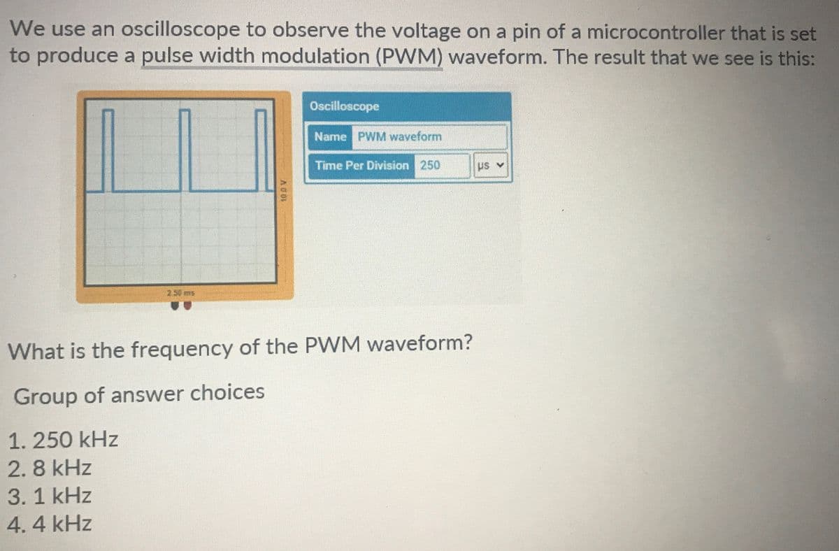 We use an oscilloscope to observe the voltage on a pin of a microcontroller that is set
to produce a pulse width modulation (PWM) waveform. The result that we see is this:
Oscilloscope
Name PWM waveform
Time Per Division 250
What is the frequency of the PWM waveform?
Group of answer choices
1.250 kHz
2.8 kHz
3.1 kHz
4.4 kHz