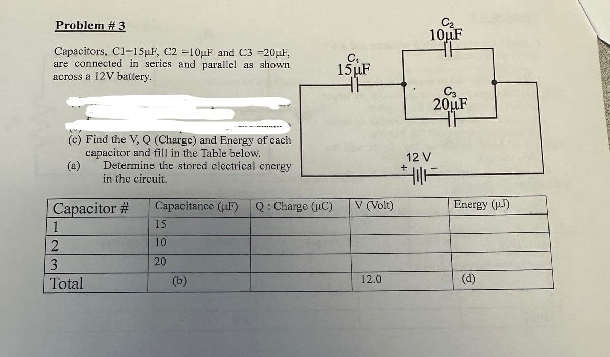 Problem #3
Capacitors, C1=15μF, C2 =10μF and C3 =20μF,
are connected in series and parallel as shown
across a 12V battery.
(c) Find the V, Q (Charge) and Energy of each
capacitor and fill in the Table below.
(a)
Determine the stored electrical energy
in the circuit.
Capacitor #
1
2
3
Total
SALATIG
Capacitance (F) Q : Charge (HC)
15
10
20
(b)
C₁
15 µF
TH
V (Volt)
12.0
C₂
10uF
TH
12 V
C3
20µF
TH
||F
Energy (J)
(d)