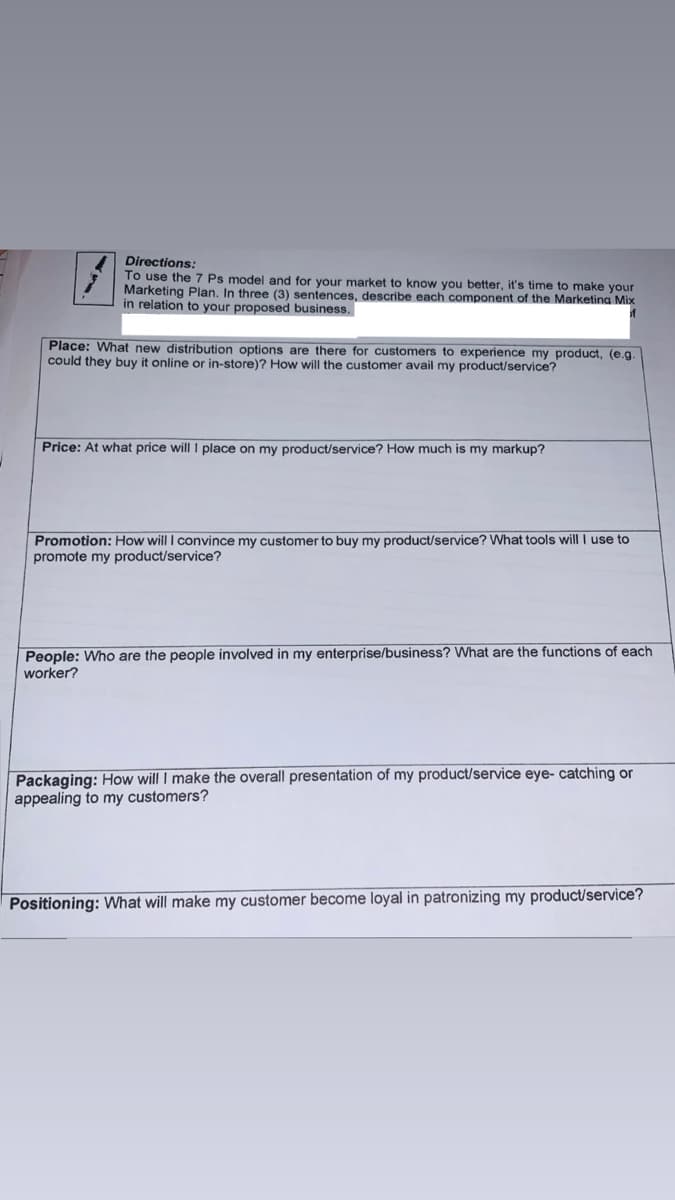 Directions:
To use the 7 Ps model and for your market to know you better, it's time to make your
Marketing Plan. In three (3) sentences, describe each component of the Marketina Mix
in relation to your proposed business.
of
Place: What new distribution options are there for customers to experience my product, (e.g.
could they buy it online or in-store)? How will the customer avail my product/service?
Price: At what price will I place on my product/service? How much is my markup?
Promotion: How will I convince my customer to buy my product/service? What tools will I use to
promote my product/service?
People: Who are the people involved in my enterprise/business? What are the functions of each
worker?
Packaging: How will I make the overall presentation of my product/service eye- catching or
appealing to my customers?
Positioning: What will make my customer become loyal in patronizing my product/service?
