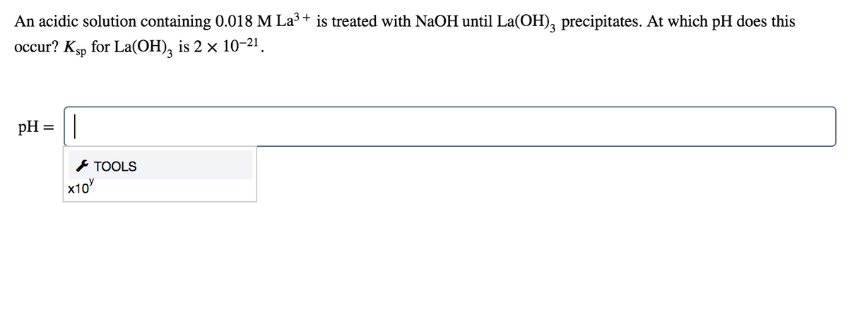 An acidic solution containing 0.018 M La3 + is treated with NaOH until La(OH), precipitates. At which pH does this
occur? Ksp for La(OH), is 2 × 10-21.
pH =|
I TOOLS
x10
