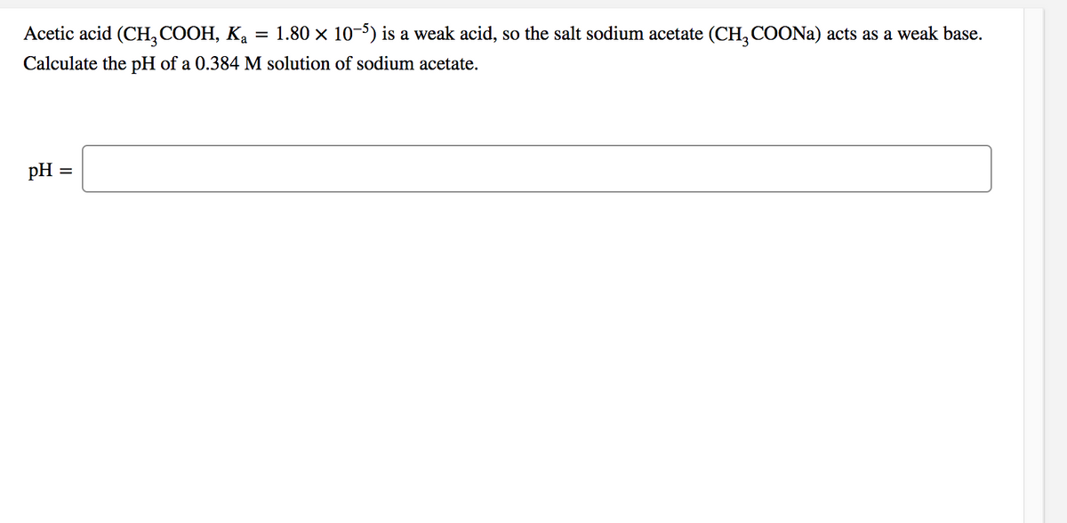 Acetic acid (CH, COOH, Ka
1.80 x 10-5) is a weak acid, so the salt sodium acetate (CH, COONA) acts as a weak base.
Calculate the pH of a 0.384 M solution of sodium acetate.
pH =
