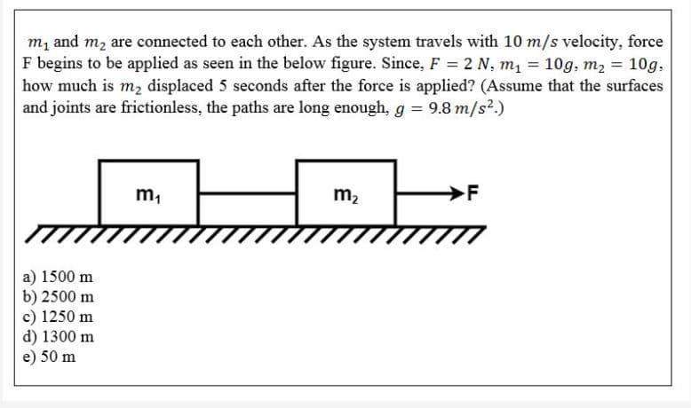 m, and m2 are connected to each other. As the system travels with 10 m/s velocity, force
F begins to be applied as seen in the below figure. Since, F = 2 N, m, = 10g, m2 = 10g,
how much is m, displaced 5 seconds after the force is applied? (Assume that the surfaces
and joints are frictionless, the paths are long enough, g = 9.8 m/s2.)
m2
a) 1500 m
b) 2500 m
c) 1250 m
d) 1300 m
e) 50 m
