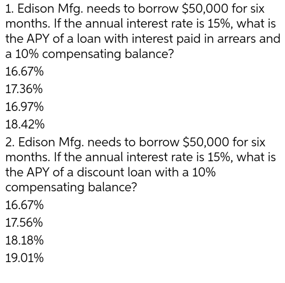 1. Edison Mfg. needs to borrow $50,000 for six
months. If the annual interest rate is 15%, what is
the APY of a loan with interest paid in arrears and
a 10% compensating balance?
16.67%
17.36%
16.97%
18.42%
2. Edison Mfg. needs to borrow $50,000 for six
months. If the annual interest rate is 15%, what is
the APY of a discount loan with a 10%
compensating balance?
16.67%
17.56%
18.18%
19.01%