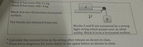 Block A has mass MA-11 kg
Block B has mass MB- 4 kg
Block A is on a frictionless horizontal
surface.
The blocks are released from rest.
A
18
B
Blocks A and B are connected by a strong
light string which passes over an ideal
pulley. Block A is on a horizontal surface.
. Calculate the tension force in the string after release as shown in class.
*Draw force diagrams for each object in the space below as shown in class.
