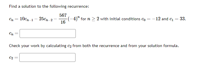 Find a solution to the following recurrence:
567
16
Cn =
Cn
10cn 1-25Cn 2
C2
-(-4)¹ for n ≥ 2 with initial conditions Co
=
-12 and C₁ = 33.
Check your work by calculating C₂ from both the recurrence and from your solution formula.