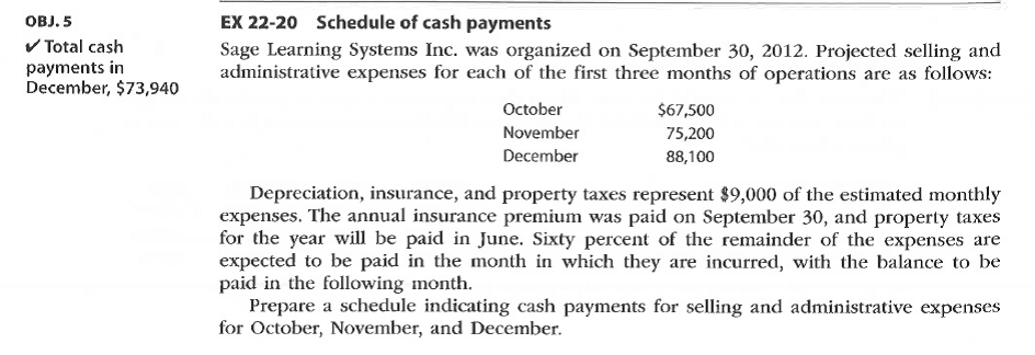 Sage Learning Systems Inc. was organized on September 30, 2012. Projected selling and
administrative expenses for each of the first three months of operations are as follows:
October
$67,500
75,200
November
December
88,100
Depreciation, insurance, and property taxes represent $9,000 of the estimated monthly
expenses. The annual insurance premium was paid on September 30, and property taxes
for the year will be paid in June. Sixty percent of the remainder of the expenses are
expected to be paid in the month in which they are incurred, with the balance to be
paid in the following month.
Prepare a schedule indicating cash payments for selling and administrative expenses
for October, November, and December.
