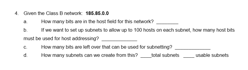 4. Given the Class B network: 185.85.0.0
a.
How many bits are in the host field for this network?
b.
If we want to set up subnets to allow up to 100 hosts on each subnet, how many host bits
must be used for host addressing?
How many bits are left over that can be used for subnetting?
How many subnets can we create from this?
_total subnets
C.
d.
usable subnets
