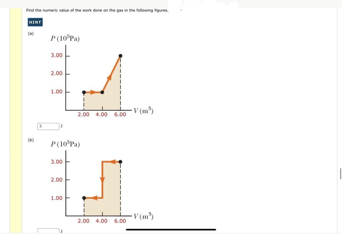 Find the numeric value of the work done on the gas in the following figures.
HINT
(a)
(b)
3
P (105Pa)
3.00
2.00
1.00
P (105Pa)
3.00
2.00
2.00 4.00 6.00
1.00
2.00 4.00 6.00
V (m³)
V (m³)