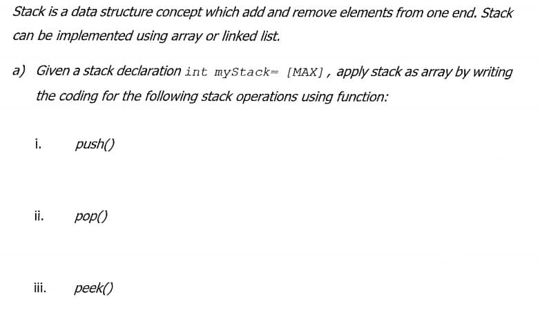 Stack is a data structure concept which add and remove elements from one end. Stack
can be implemented using aray or linked list.
a) Given a stack declaration int myStack= [MAX], apply stack as array by writing
the coding for the following stack operations using function:
i.
push()
ii.
pop()
iii.
peek()
